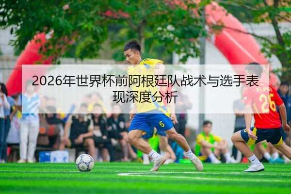 2026年世界杯前阿根廷队战术与选手表现深度分析