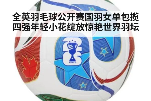 全英羽毛球公开赛国羽女单包揽四强年轻小花绽放惊艳世界羽坛